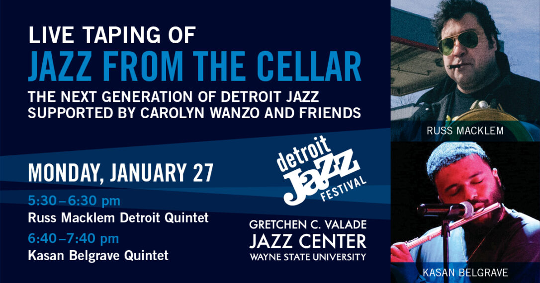 LIVE TAPING OF JAZZ FROM THE CELLAR THE NEXT GENERATION OF DETROIT JAZZ SUPPORTED BY CAROLYN WANZO AND FRIENDS These special performances are FREE and open to the public, with seating on a first-come, first-served basis. MONDAY, JANUARY 27 Detroit Jazz Hall, Gretchen C. Valade Jazz Center at Wayne State University 5:00 pm Doors open 5:30-6:30 pm Russ Macklem Detroit Quintet 6:40-7:40 pm Kasan Belgrave Quintet