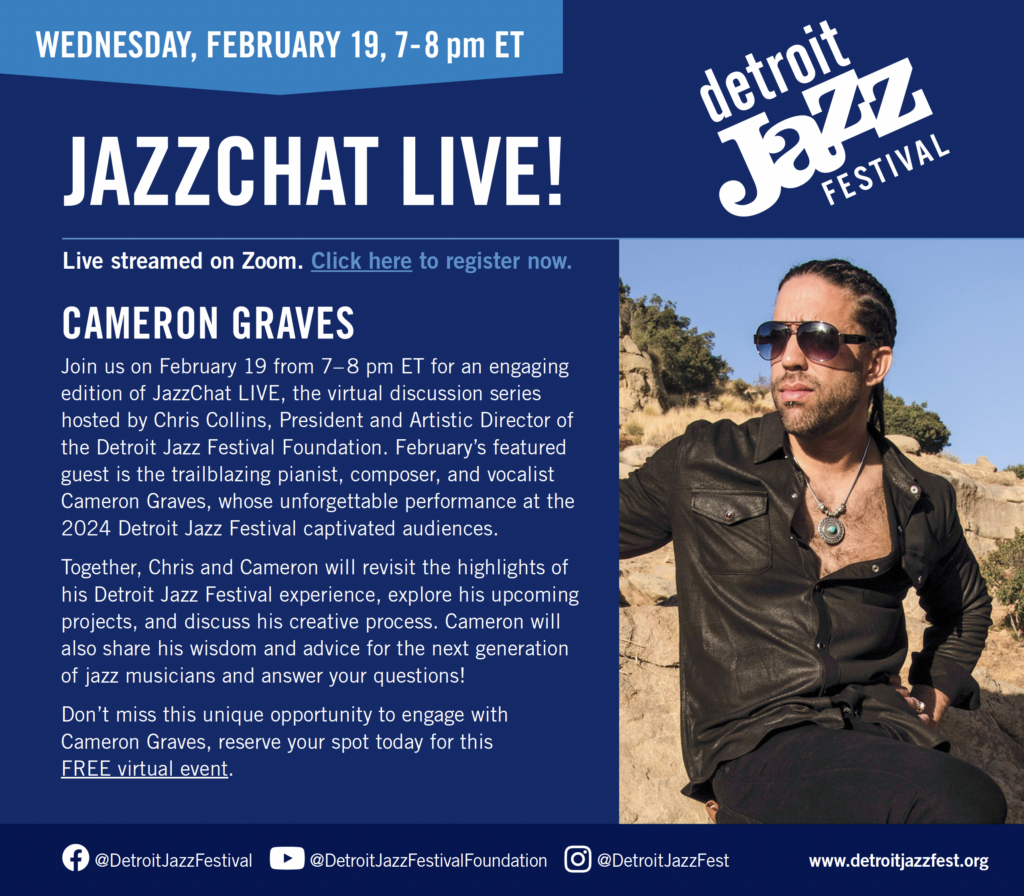 JAZZCHAT LIVE! WEDNESDAY, FEBRUARY 19, 7-8 pm ET www.@DetroitJazzFestival @DetroitJazzFestivalFoundation @DetroitJazzFest detroitjazzfest.org CAMERON GRAVES Join us on February 19 from 7– 8 pm ET for an engaging edition of JazzChat LIVE, the virtual discussion series hosted by Chris Collins, President and Artistic Director of the Detroit Jazz Festival Foundation. February’s featured guest is the trailblazing pianist, composer, and vocalist Cameron Graves, whose unforgettable performance at the 2024 Detroit Jazz Festival captivated audiences. Together, Chris and Cameron will revisit the highlights of his Detroit Jazz Festival experience, explore his upcoming projects, and discuss his creative process. Cameron will also share his wisdom and advice for the next generation of jazz musicians and answer your questions! Don’t miss this unique opportunity to engage with Cameron Graves, reserve your spot today