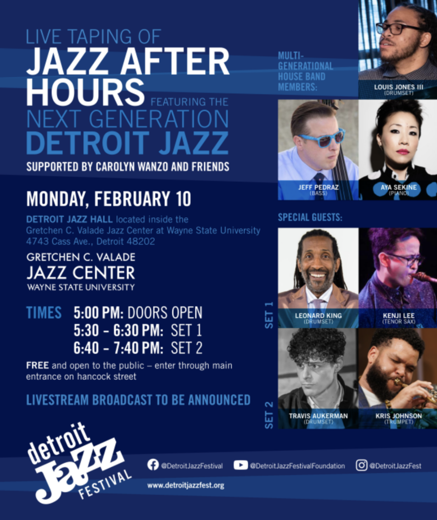 LIVE TAPING OF JAZZ AFTER HOURS FEATURING THE NEXT GENERATION DETROIT JAZZ SUPPORTED BY CAROLYN WANZO AND FRIENDS MONDAY, FEBRUARY 10 DETROIT JAZZ HALL located inside the Gretchen C. Valade Jazz Center at Wayne State University 4743 Cass Ave., Detroit 48202 GRETCHEN C. VALADE JAZZ CENTER WAYNE STATE UNIVERSITY TIMES 5:00 PM: DOORS OPEN 5:30 - 6:30 PM: SET 1 6:40 - 7:40 PM: SET 2 FREE and open to the public - enter through main entrance on hancock street LIVESTREAM BROADCAST TO BE ANNOUNCED