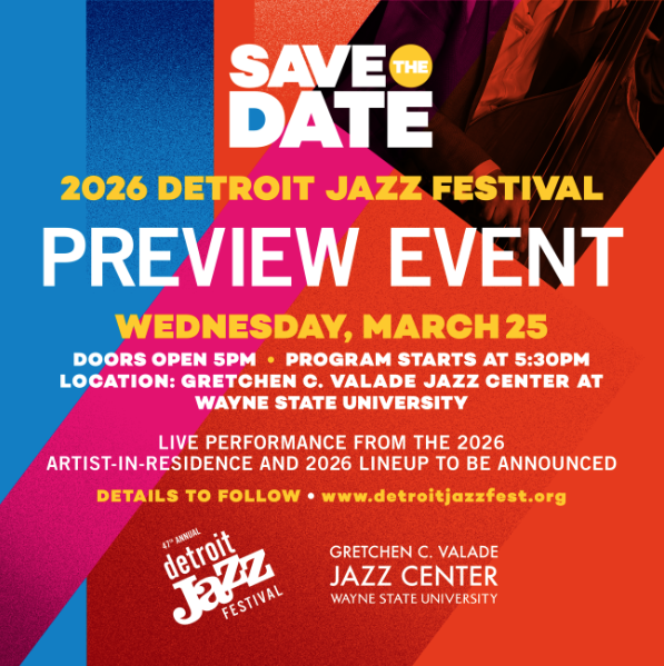 2026 Preview Event Flyer - 2026 DETROIT JAZZ FESTIVAL PREVIEW EVENT
WEDNESDAY, MARCH 25
DOORS OPEN 5PM • PROGRAM STARTS AT 5:30PM
LOCATION: GRETCHEN C. VALADE JAZZ CENTER AT WAYNE STATE UNIVERSITY
LIVE PERFORMANCE FROM THE 2026 ARTIST-IN-RESIDENCE AND 2026 LINEUP TO BE ANNOUNCED